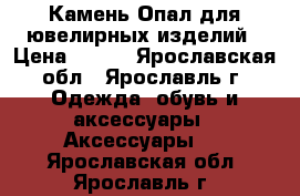 Камень Опал для ювелирных изделий › Цена ­ 250 - Ярославская обл., Ярославль г. Одежда, обувь и аксессуары » Аксессуары   . Ярославская обл.,Ярославль г.